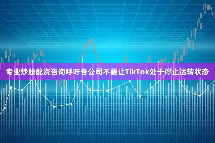专业炒股配资咨询呼吁各公司不要让TikTok处于停止运转状态