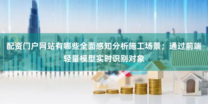 配资门户网站有哪些全面感知分析施工场景；通过前端轻量模型实时识别对象