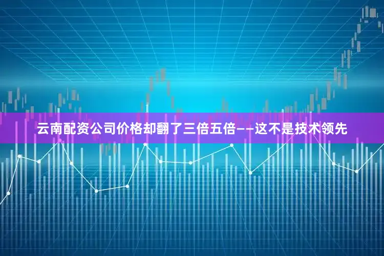 云南配资公司价格却翻了三倍五倍——这不是技术领先