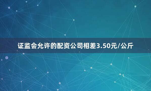 证监会允许的配资公司相差3.50元/公斤