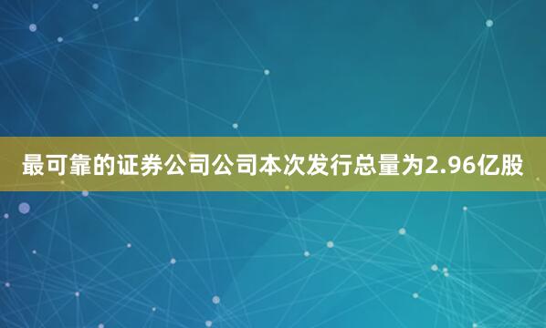 最可靠的证券公司公司本次发行总量为2.96亿股