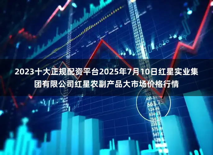 2023十大正规配资平台2025年7月10日红星实业集团有限公司红星农副产品大市场价格行情