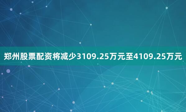 郑州股票配资将减少3109.25万元至4109.25万元