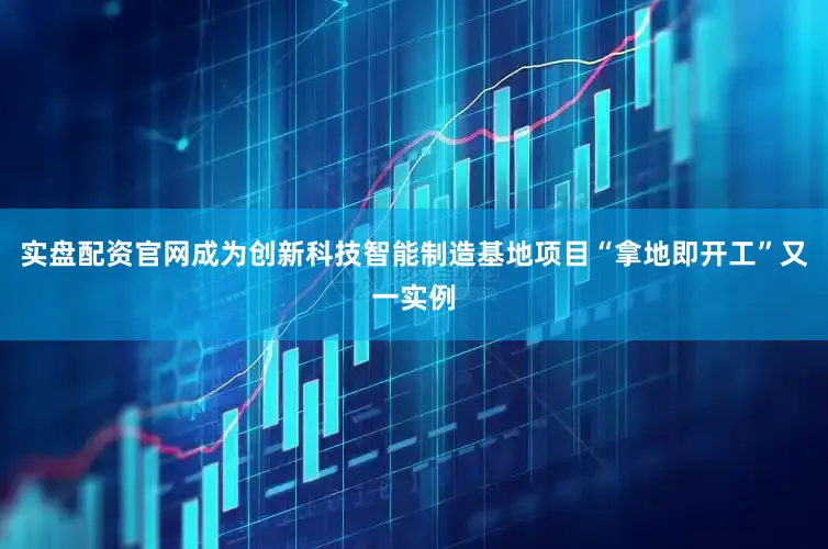 实盘配资官网成为创新科技智能制造基地项目“拿地即开工”又一实例