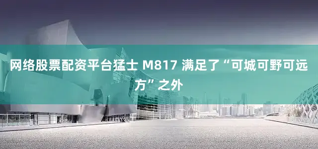 网络股票配资平台猛士 M817 满足了“可城可野可远方”之外