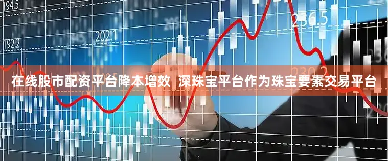 在线股市配资平台降本增效  深珠宝平台作为珠宝要素交易平台