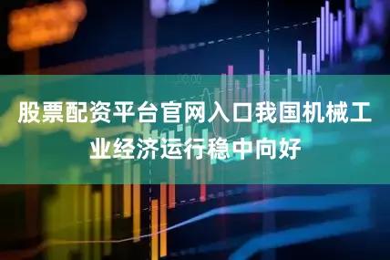 股票配资平台官网入口我国机械工业经济运行稳中向好