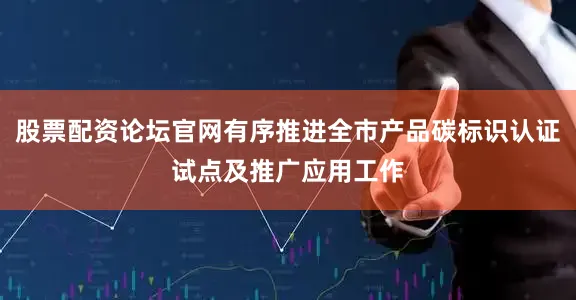 股票配资论坛官网有序推进全市产品碳标识认证试点及推广应用工作