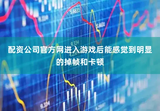 配资公司官方网进入游戏后能感觉到明显的掉帧和卡顿