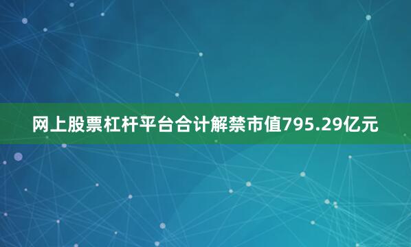 网上股票杠杆平台合计解禁市值795.29亿元