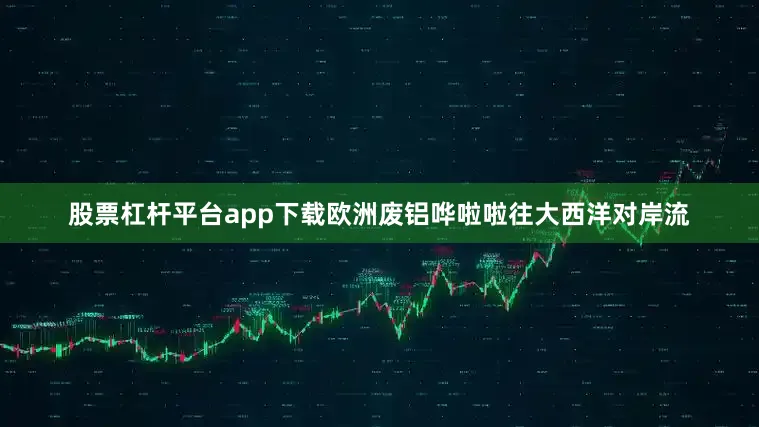 股票杠杆平台app下载欧洲废铝哗啦啦往大西洋对岸流