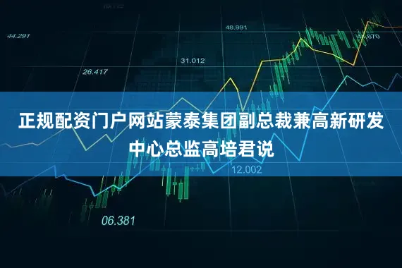 正规配资门户网站蒙泰集团副总裁兼高新研发中心总监高培君说