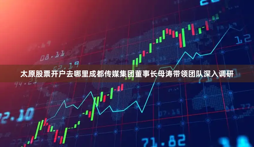 太原股票开户去哪里成都传媒集团董事长母涛带领团队深入调研