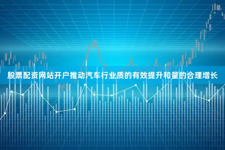 股票配资网站开户推动汽车行业质的有效提升和量的合理增长