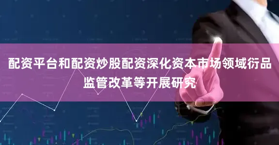 配资平台和配资炒股配资深化资本市场领域衍品监管改革等开展研究
