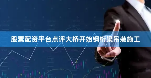 股票配资平台点评大桥开始钢桁梁吊装施工