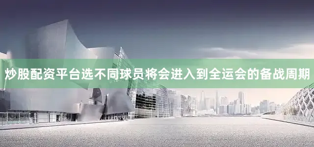 炒股配资平台选不同球员将会进入到全运会的备战周期